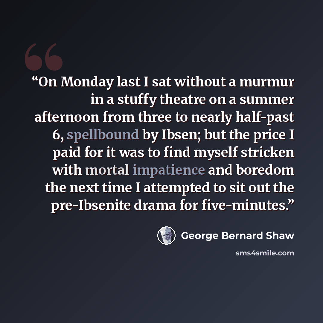 “On Monday last I sat without a murmur in a stuffy theatre on a summer afternoon from three to nearly half-past 6, spellbound by Ibsen; but the price I paid for it was to find myself stricken with mortal impatience and boredom the next time I attempted to sit out the pre-Ibsenite drama for…” quote by George Bernard Shaw