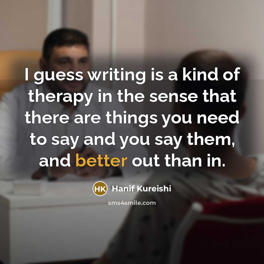 “I guess writing is a kind of therapy in the sense that there are things you need to say and you say them, and better out than in.” quote by Hanif Kureishi