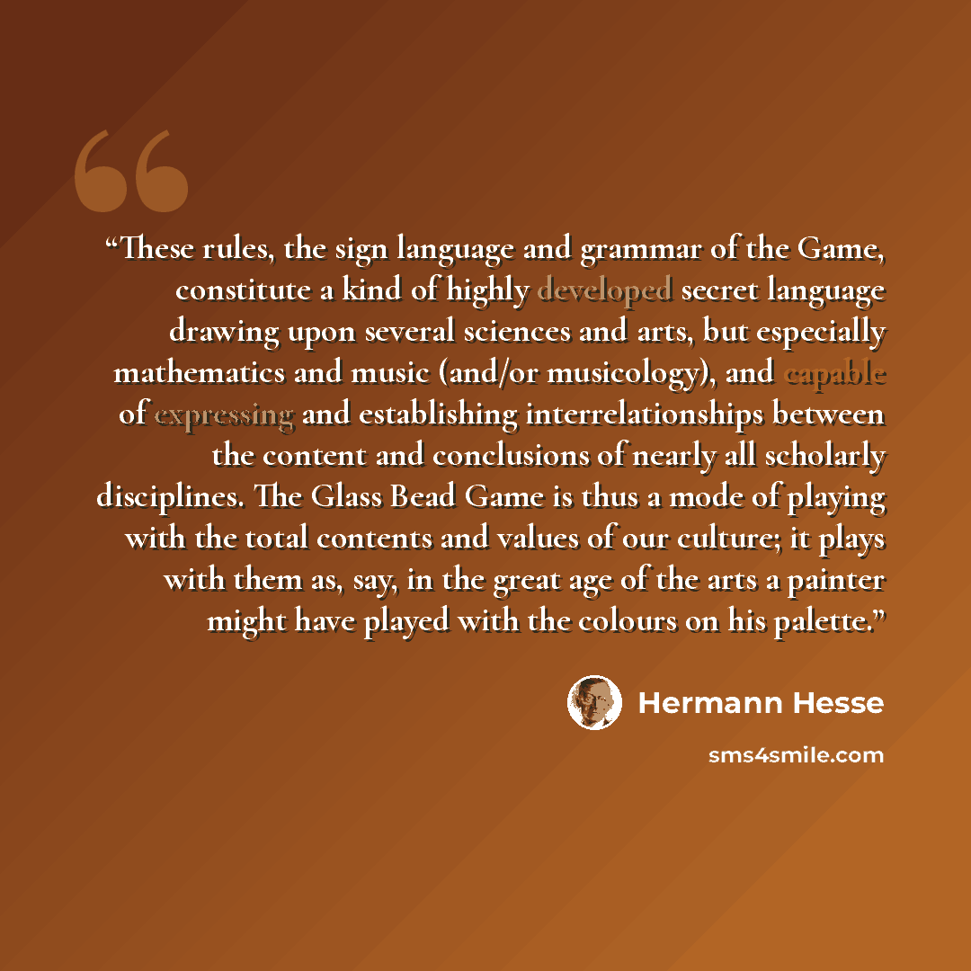 “These rules, the sign language and grammar of the Game, constitute a kind of highly developed secret language drawing upon several sciences and arts, but especially mathematics and music (and/or musicology), and capable of expressing and establishing interrelationships between the content and…” quote by Hermann Hesse
