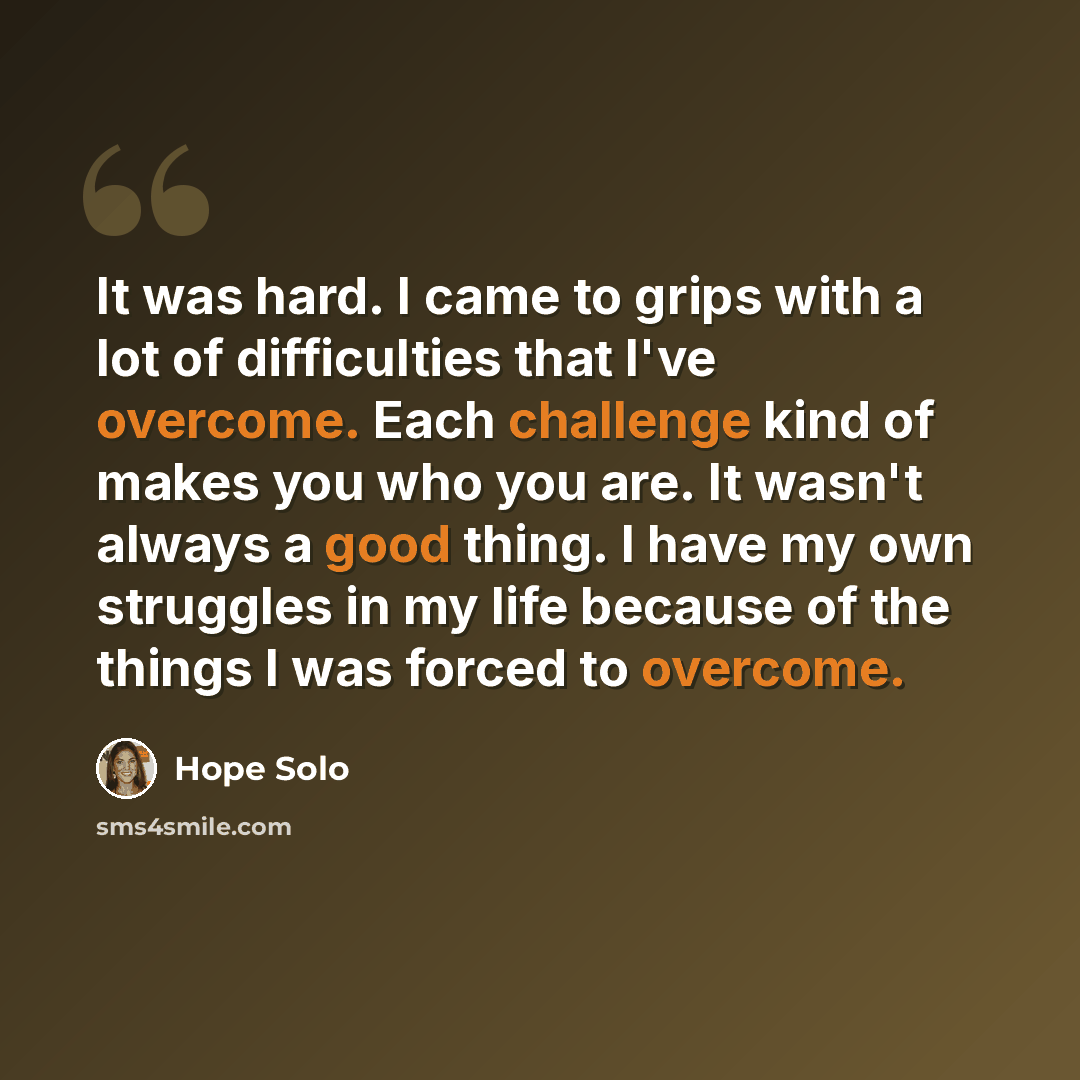 “It was hard. I came to grips with a lot of difficulties that I've overcome. Each challenge kind of makes you who you are. It wasn't always a good thing. I have my own struggles in my life because of the things I was forced to overcome.” quote by Hope Solo