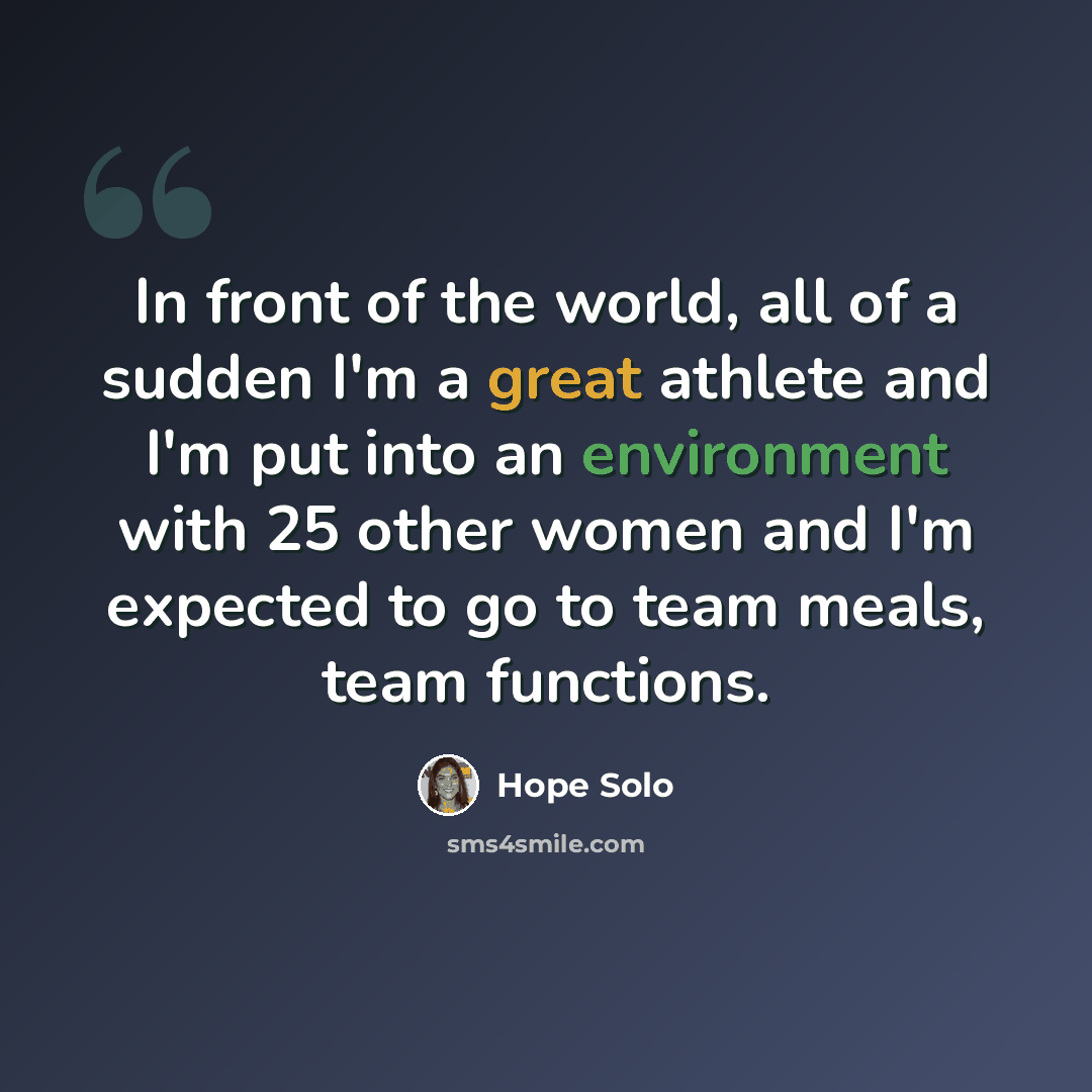 “In front of the world, all of a sudden I'm a great athlete and I'm put into an environment with 25 other women and I'm expected to go to team meals, team functions.” quote by Hope Solo