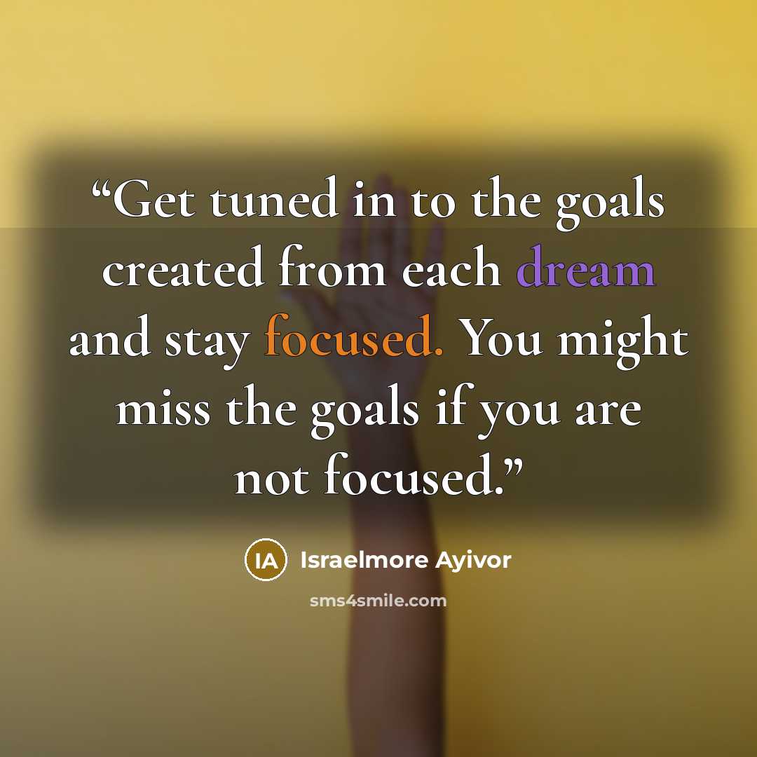 “Get tuned in to the goals created from each dream and stay focused. You might miss the goals if you are not focused.” quote by Israelmore Ayivor