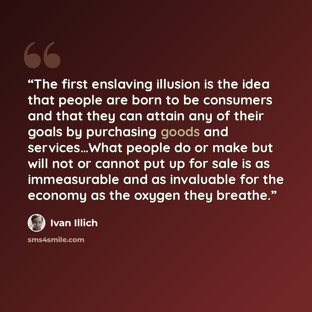 “The first enslaving illusion is the idea that people are born to be consumers and that they can attain any of their goals by purchasing goods and services…What people do or make but will not or cannot put up for sale is as immeasurable and as invaluable for the economy as the oxygen they breathe.” quote by Ivan Illich