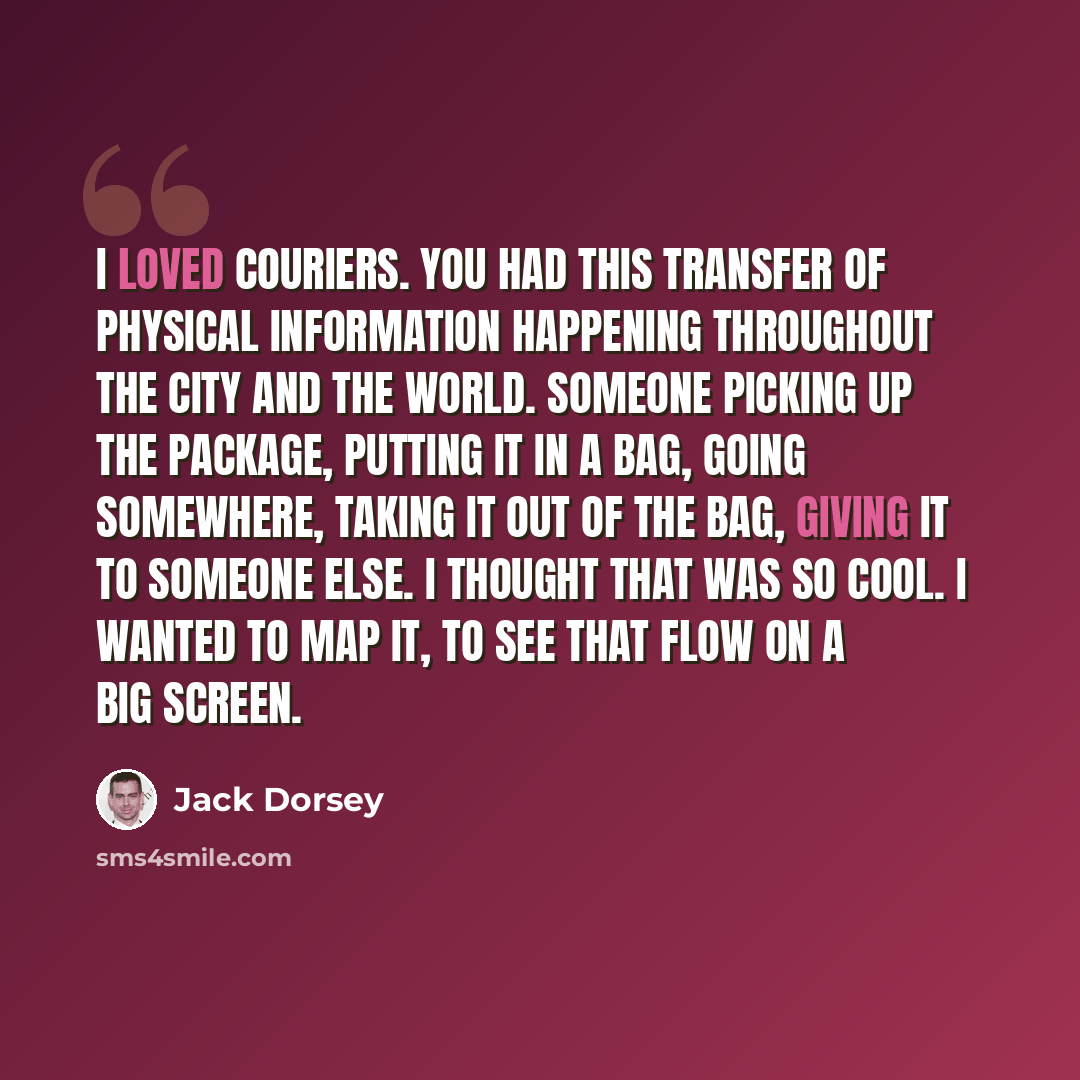 “I loved couriers. You had this transfer of physical information happening throughout the city and the world. Someone picking up the package, putting it in a bag, going somewhere, taking it out of the bag, giving it to someone else. I thought that was so cool. I wanted to map it, to see that flow…” quote by Jack Dorsey