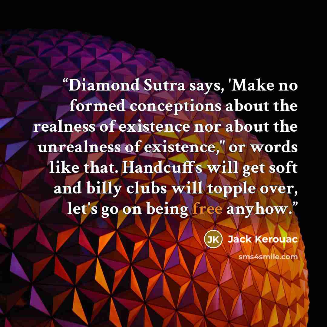 “Diamond Sutra says, 'Make no formed conceptions about the realness of existence nor about the unrealness of existence," or words like that. Handcuffs will get soft and billy clubs will topple over, let's go on being free anyhow.” quote by Jack Kerouac