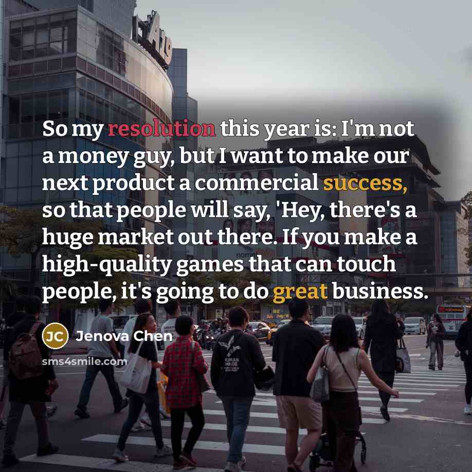 “So my resolution this year is: I'm not a money guy, but I want to make our next product a commercial success, so that people will say, 'Hey, there's a huge market out there. If you make a high-quality games that can touch people, it's going to do great business.” quote by Jenova Chen
