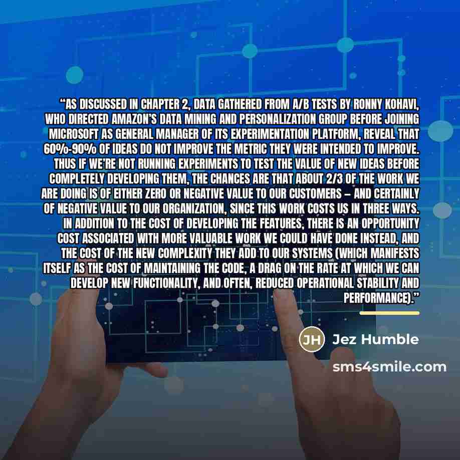 “As discussed in Chapter 2, data gathered from A/B tests by Ronny Kohavi, who directed Amazon’s Data Mining and Personalization group before joining Microsoft as General Manager of its Experimentation Platform, reveal that 60%–90% of ideas do not improve the metric they were intended to improve…” quote by Jez Humble