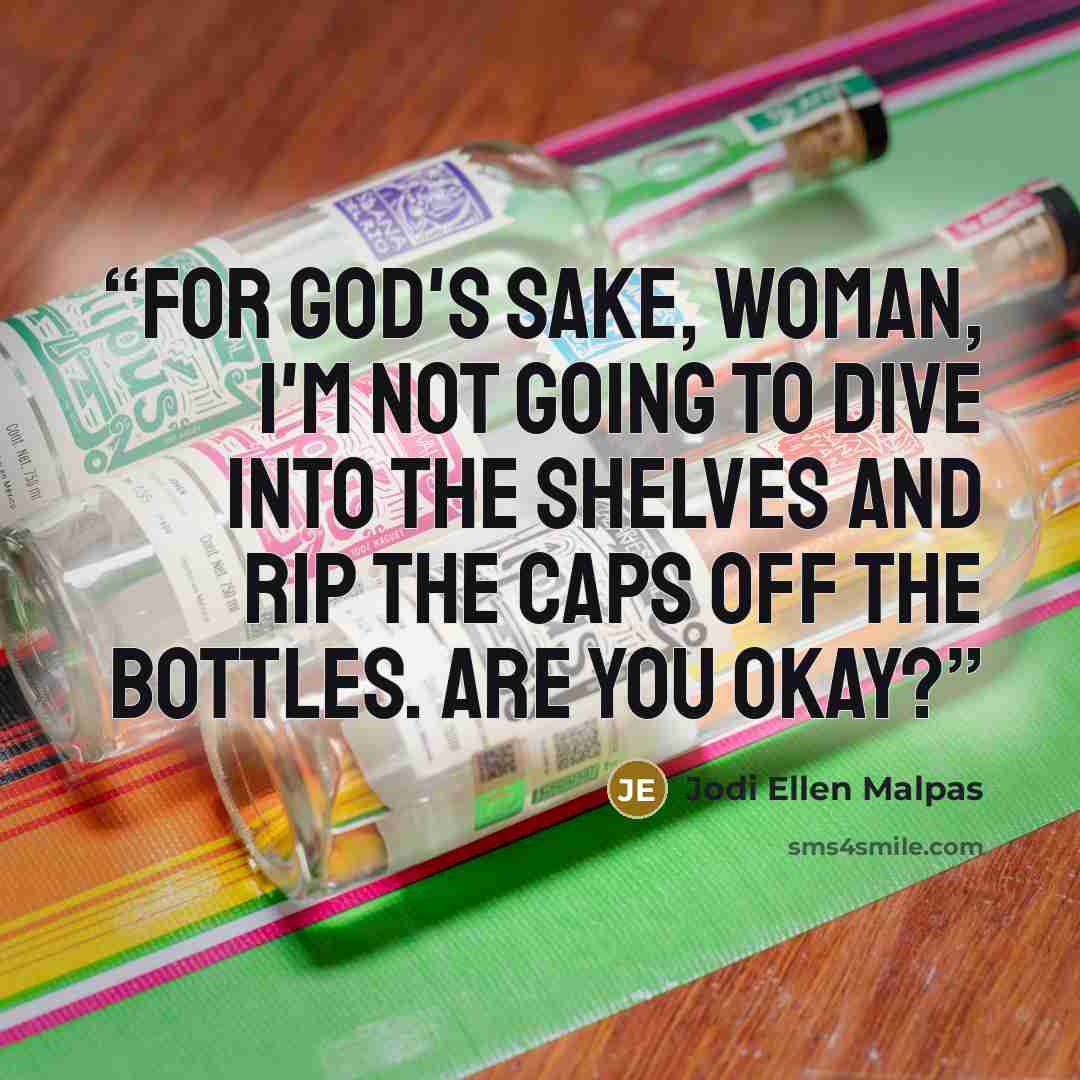 “For God's sake, woman, I'm not going to dive into the shelves and rip the caps off the bottles. Are you okay?” quote by Jodi Ellen Malpas