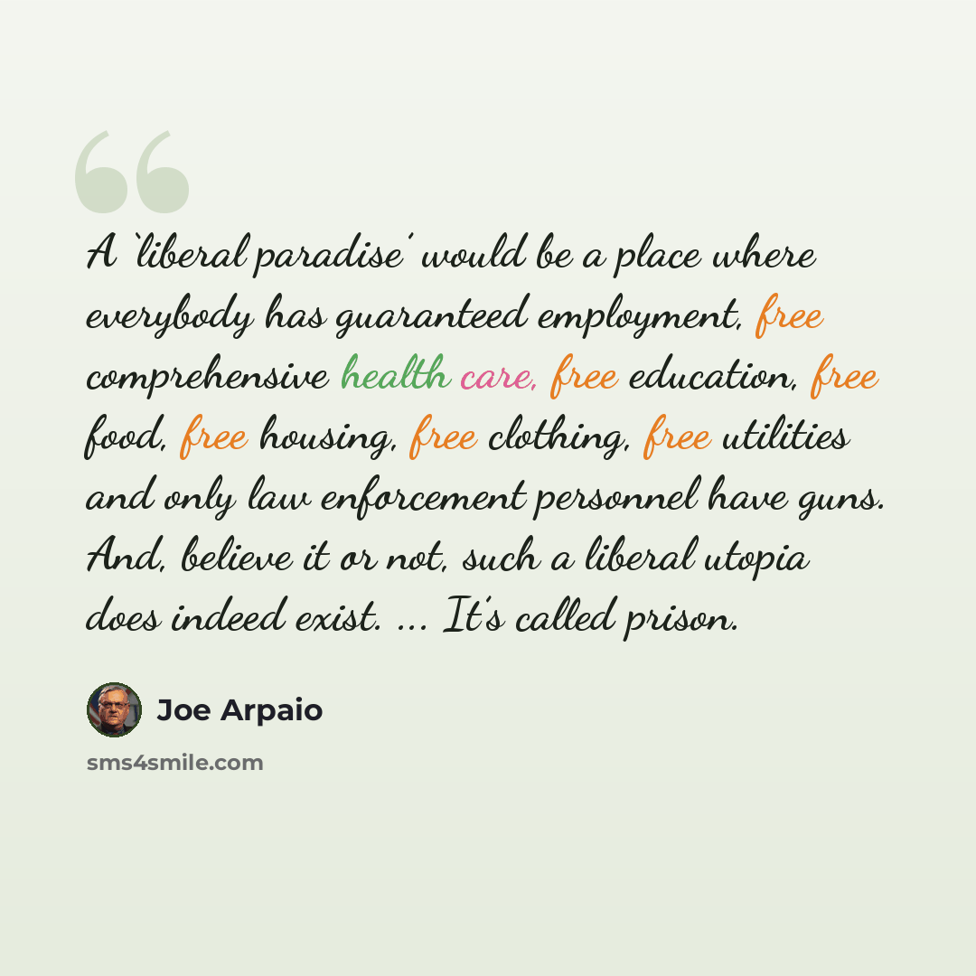 “A ‘liberal paradise’ would be a place where everybody has guaranteed employment, free comprehensive health care, free education, free food, free housing, free clothing, free utilities and only law enforcement personnel have guns. And, believe it or not, such a liberal utopia does indeed exist…” quote by Joe Arpaio