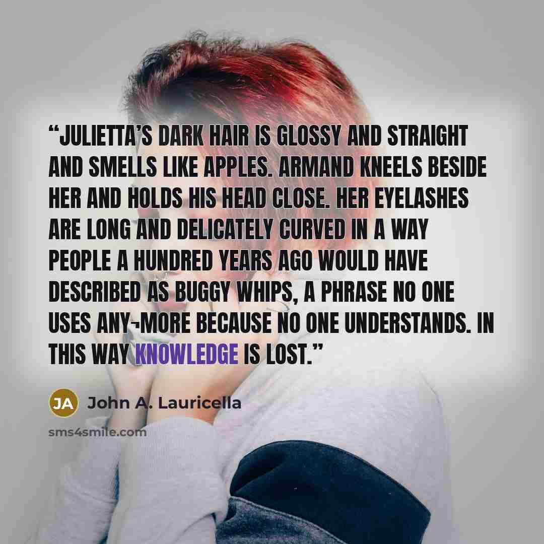 “Julietta’s dark hair is glossy and straight and smells like apples. Armand kneels beside her and holds his head close. Her eyelashes are long and delicately curved in a way people a hundred years ago would have described as buggy whips, a phrase no one uses any¬more because no one understands. In…” quote by John A. Lauricella