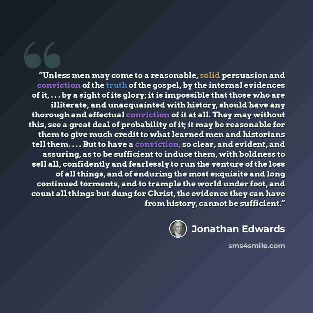 “Unless men may come to a reasonable, solid persuasion and conviction of the truth of the gospel, by the internal evidences of it, . . . by a sight of its glory; it is impossible that those who are illiterate, and unacquainted with history, should have any thorough and effectual conviction of it at…” quote by Jonathan Edwards