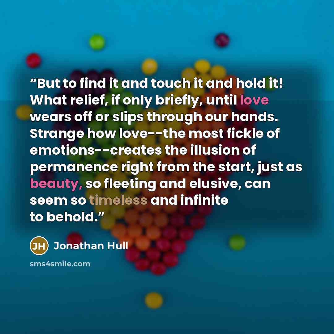 “But to find it and touch it and hold it! What relief, if only briefly, until love wears off or slips through our hands. Strange how love--the most fickle of emotions--creates the illusion of permanence right from the start, just as beauty, so fleeting and elusive, can seem so timeless and infinite…” quote by Jonathan Hull