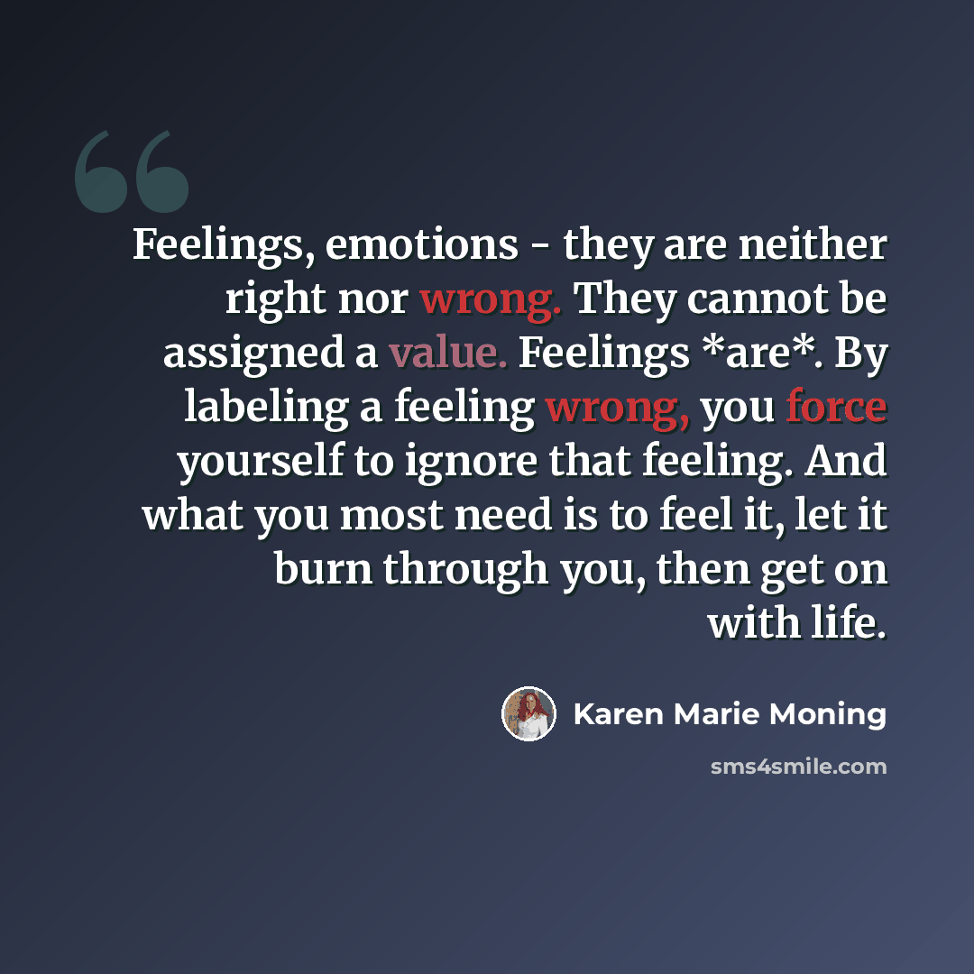 “Feelings, emotions - they are neither right nor wrong. They cannot be assigned a value. Feelings *are*. By labeling a feeling wrong, you force yourself to ignore that feeling. And what you most need is to feel it, let it burn through you, then get on with life.” quote by Karen Marie Moning