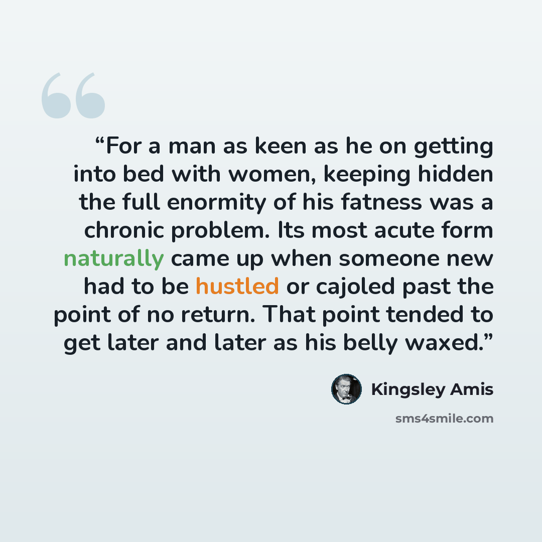 “For a man as keen as he on getting into bed with women, keeping hidden the full enormity of his fatness was a chronic problem. Its most acute form naturally came up when someone new had to be hustled or cajoled past the point of no return. That point tended to get later and later as his belly waxed.” quote by Kingsley Amis