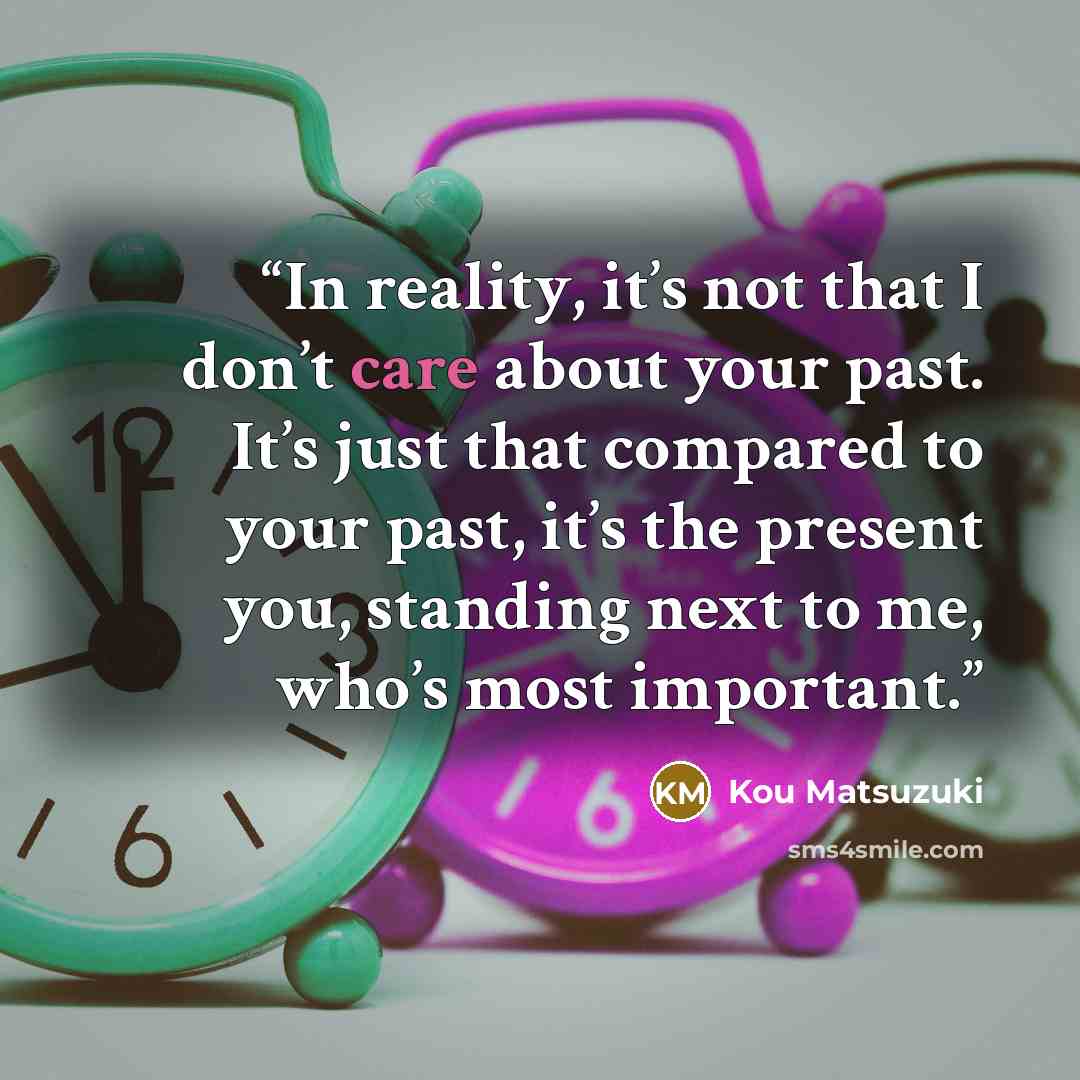 “In reality, it’s not that I don’t care about your past. It’s just that compared to your past, it’s the present you, standing next to me, who’s most important.” quote by Kou Matsuzuki