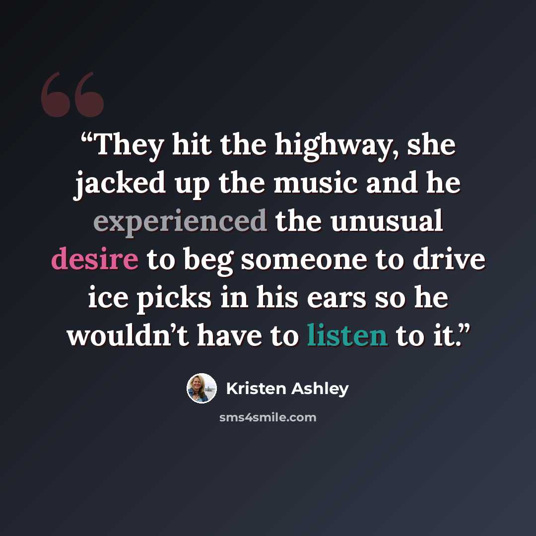 “They hit the highway, she jacked up the music and he experienced the unusual desire to beg someone to drive ice picks in his ears so he wouldn’t have to listen to it.” quote by Kristen Ashley