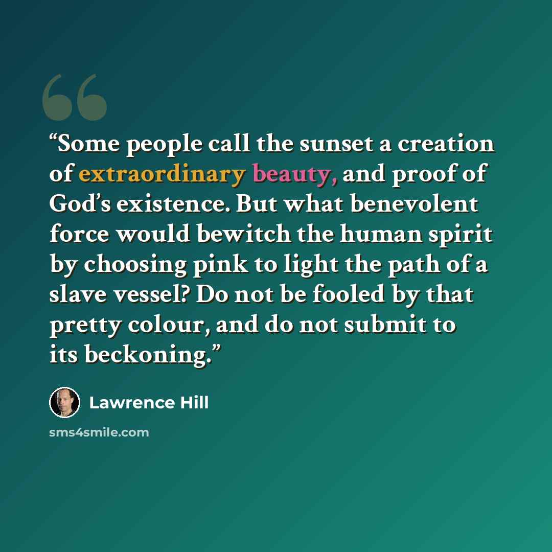 “Some people call the sunset a creation of extraordinary beauty, and proof of God’s existence. But what benevolent force would bewitch the human spirit by choosing pink to light the path of a slave vessel? Do not be fooled by that pretty colour, and do not submit to its beckoning.” quote by Lawrence Hill