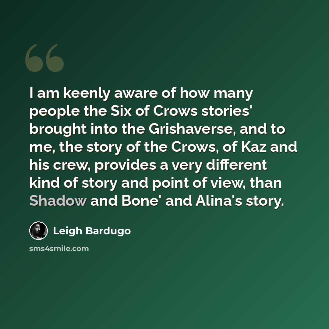 “I am keenly aware of how many people the Six of Crows stories' brought into the Grishaverse, and to me, the story of the Crows, of Kaz and his crew, provides a very different kind of story and point of view, than Shadow and Bone' and Alina's story.” quote by Leigh Bardugo