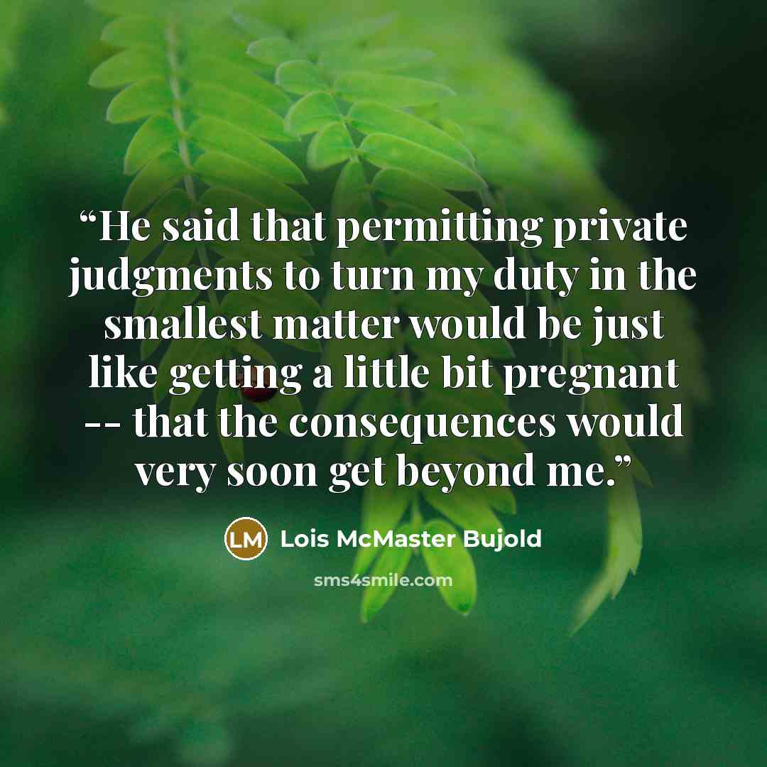 “He said that permitting private judgments to turn my duty in the smallest matter would be just like getting a little bit pregnant -- that the consequences would very soon get beyond me.” quote by Lois McMaster Bujold