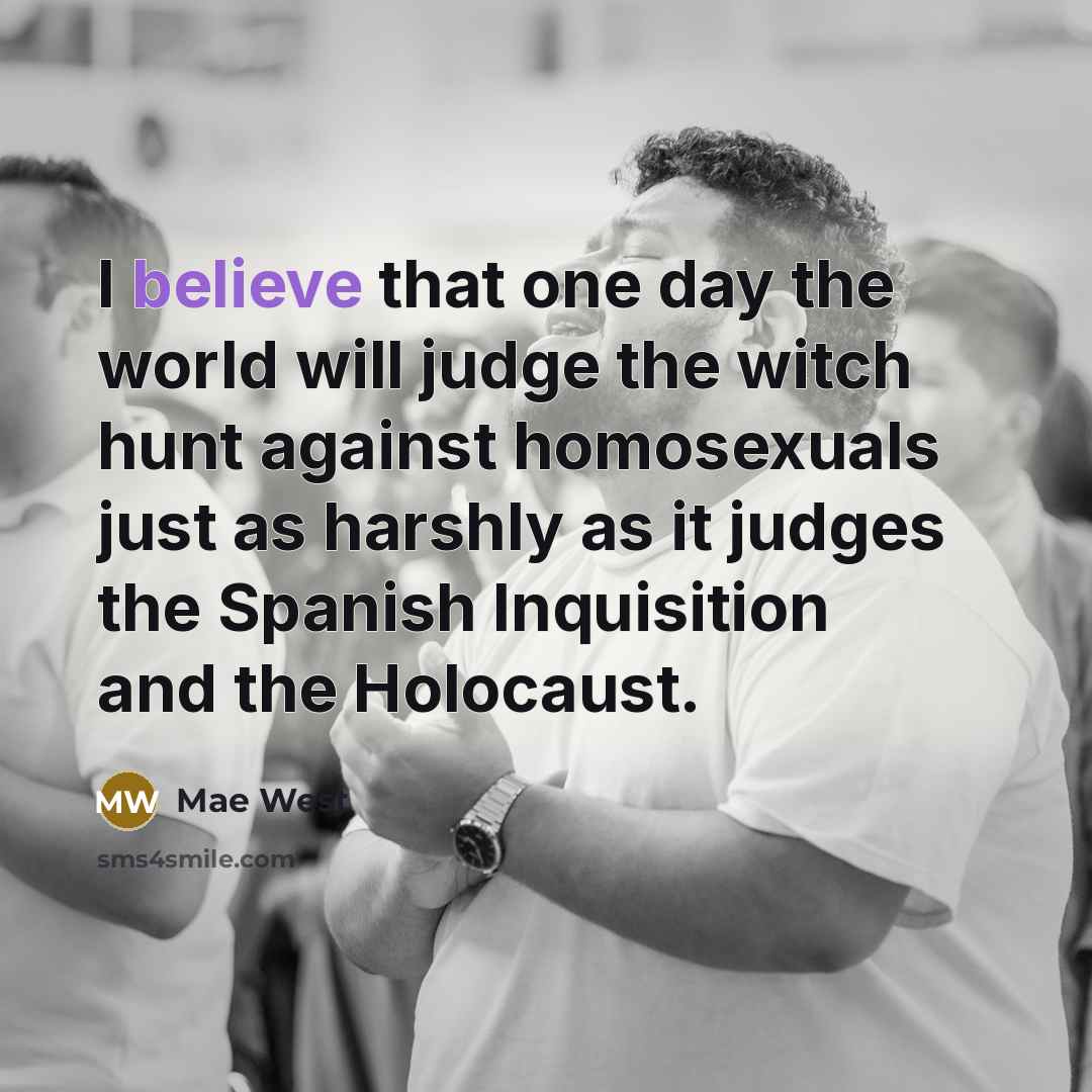 “I believe that one day the world will judge the witch hunt against homosexuals just as harshly as it judges the Spanish Inquisition and the Holocaust.” quote by Mae West