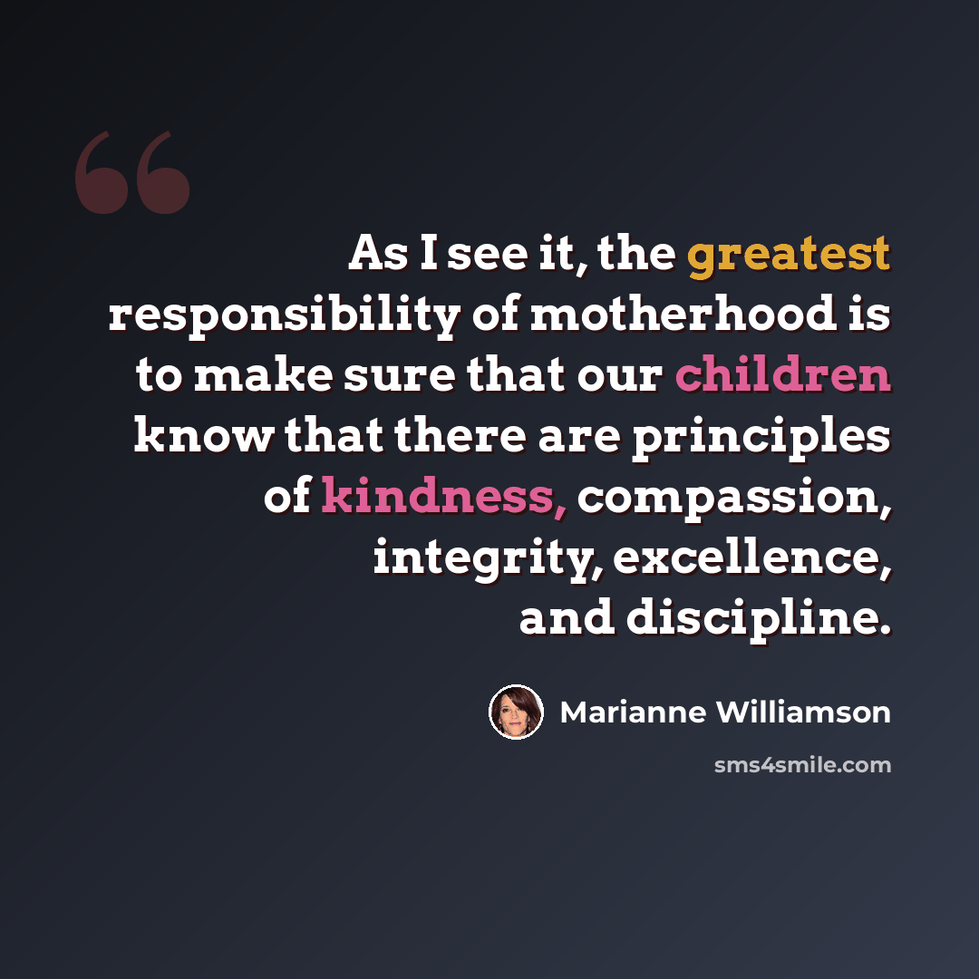 “As I see it, the greatest responsibility of motherhood is to make sure that our children know that there are principles of kindness, compassion, integrity, excellence, and discipline.” quote by Marianne Williamson