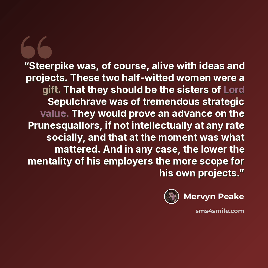 “Steerpike was, of course, alive with ideas and projects. These two half-witted women were a gift. That they should be the sisters of Lord Sepulchrave was of tremendous strategic value. They would prove an advance on the Prunesquallors, if not intellectually at any rate socially, and that at the…” quote by Mervyn Peake