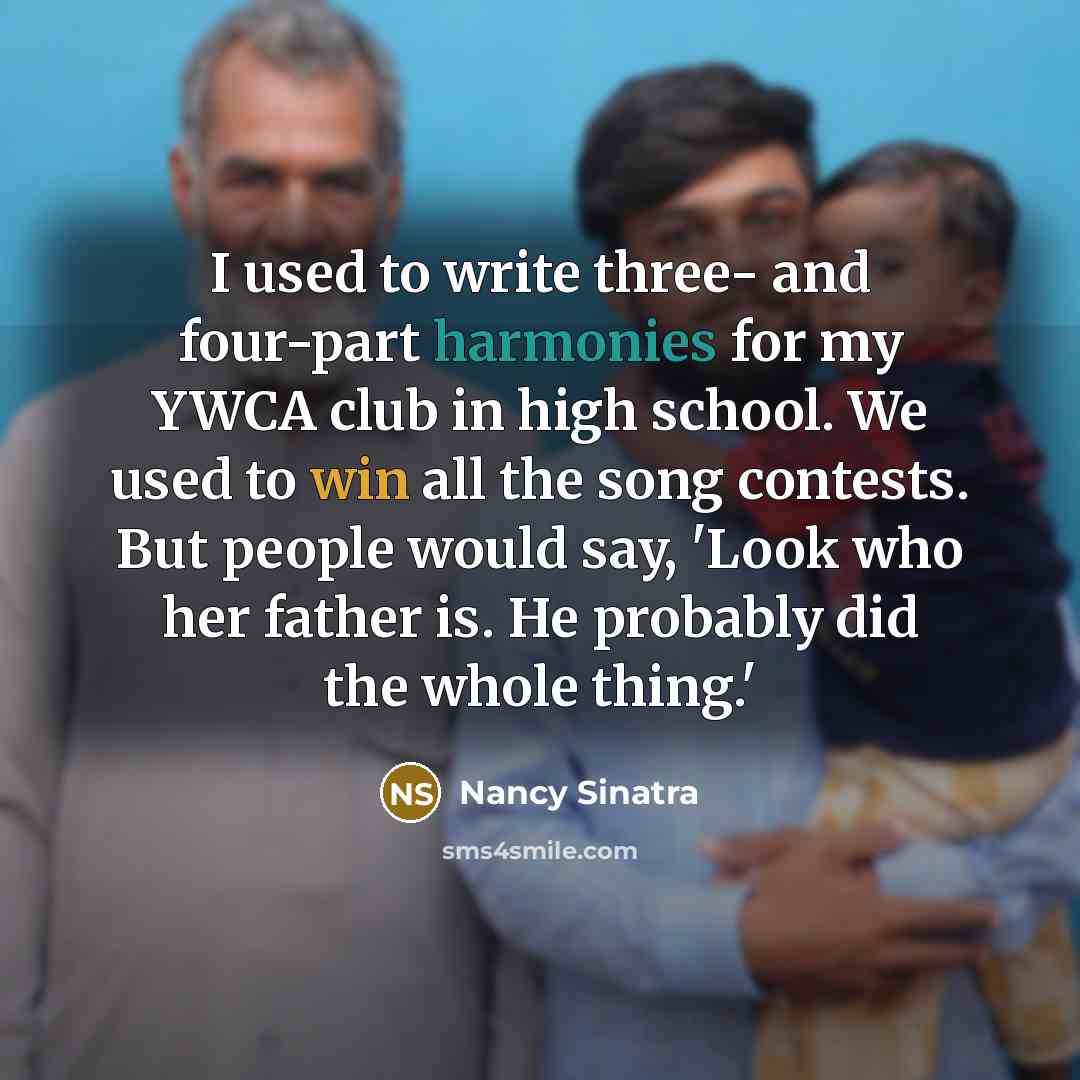 “I used to write three- and four-part harmonies for my YWCA club in high school. We used to win all the song contests. But people would say, 'Look who her father is. He probably did the whole thing.'” quote by Nancy Sinatra