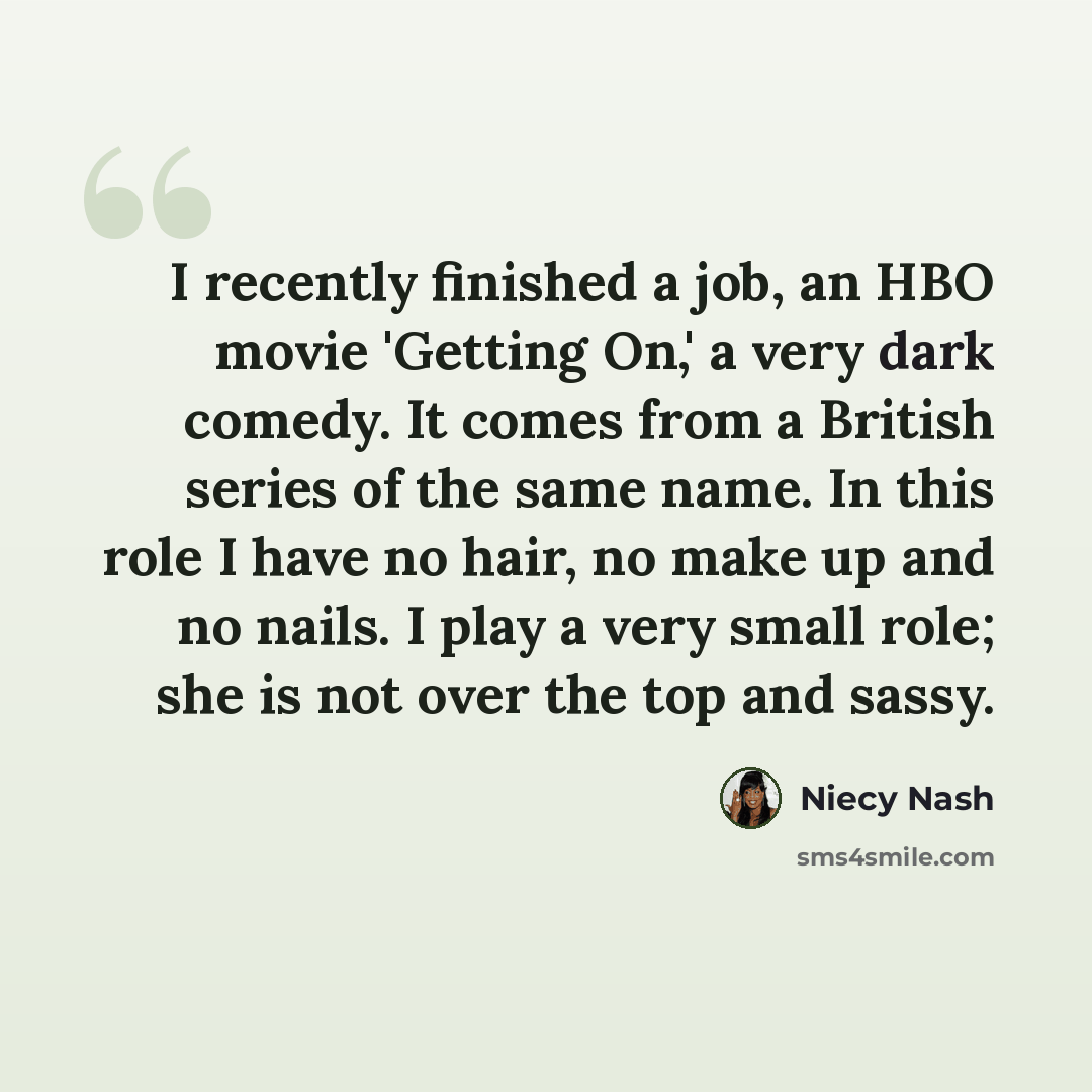 “I recently finished a job, an HBO movie 'Getting On,' a very dark comedy. It comes from a British series of the same name. In this role I have no hair, no make up and no nails. I play a very small role; she is not over the top and sassy.” quote by Niecy Nash