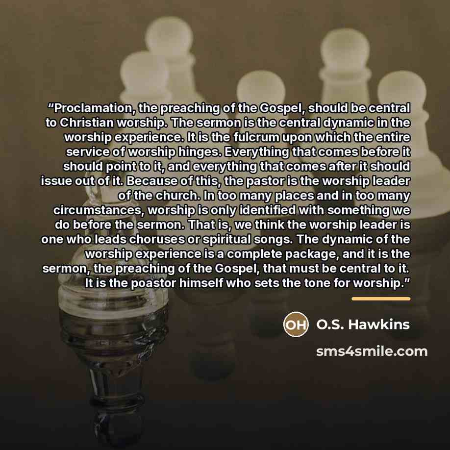 “Proclamation, the preaching of the Gospel, should be central to Christian worship. The sermon is the central dynamic in the worship experience. It is the fulcrum upon which the entire service of worship hinges. Everything that comes before it should point to it, and everything that comes after it…” quote by O.S. Hawkins