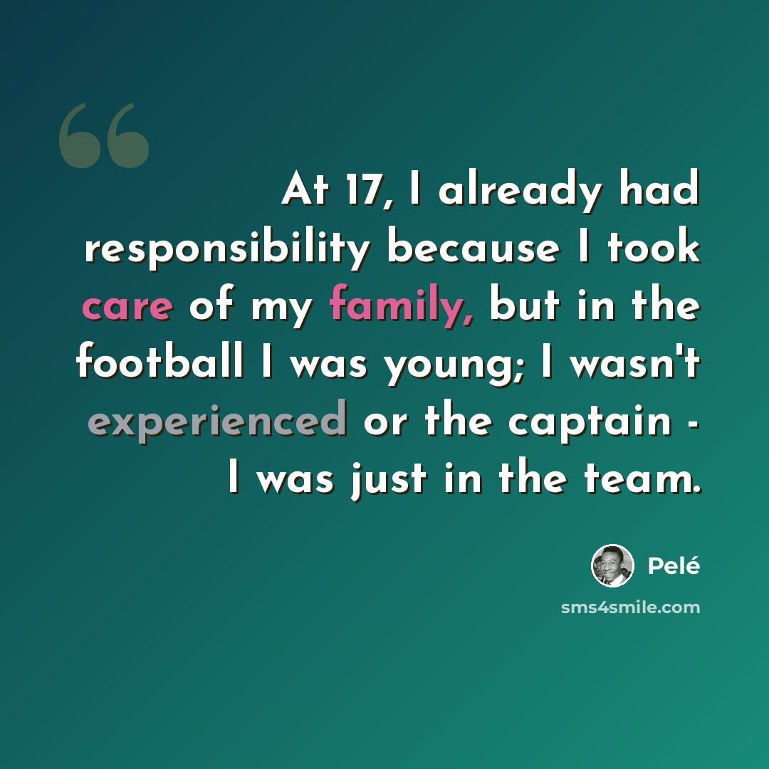 “At 17, I already had responsibility because I took care of my family, but in the football I was young; I wasn't experienced or the captain - I was just in the team.” quote by Pele