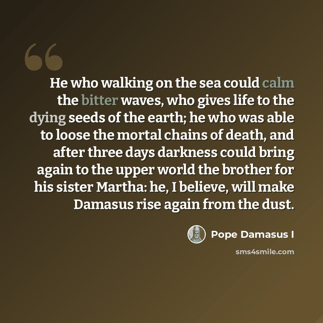 “He who walking on the sea could calm the bitter waves, who gives life to the dying seeds of the earth; he who was able to loose the mortal chains of death, and after three days darkness could bring again to the upper world the brother for his sister Martha: he, I believe, will make Damasus rise…” quote by Pope Damasus I