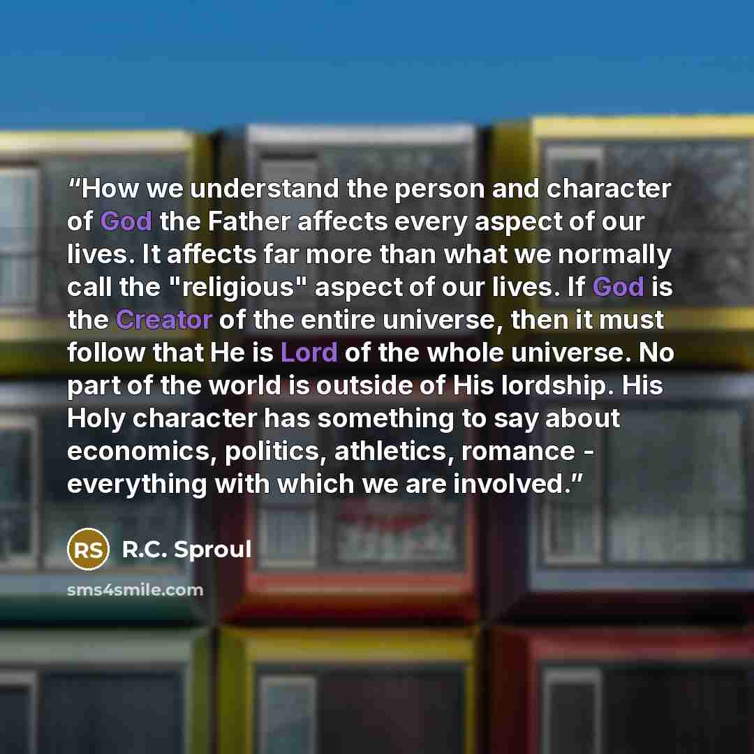“How we understand the person and character of God the Father affects every aspect of our lives. It affects far more than what we normally call the "religious" aspect of our lives. If God is the Creator of the entire universe, then it must follow that He is Lord of the whole universe. No part of…” quote by R.C. Sproul