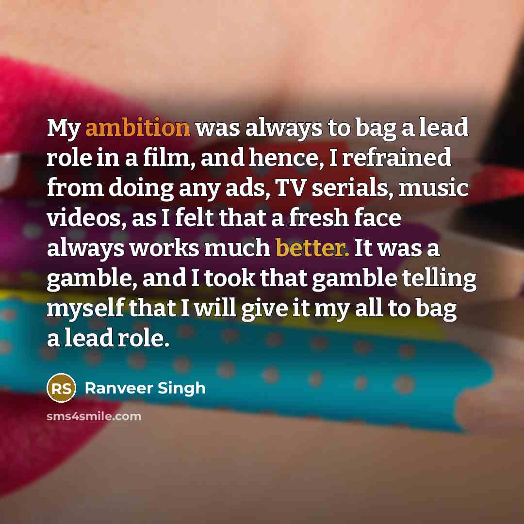 “My ambition was always to bag a lead role in a film, and hence, I refrained from doing any ads, TV serials, music videos, as I felt that a fresh face always works much better. It was a gamble, and I took that gamble telling myself that I will give it my all to bag a lead role.” quote by Ranveer Singh