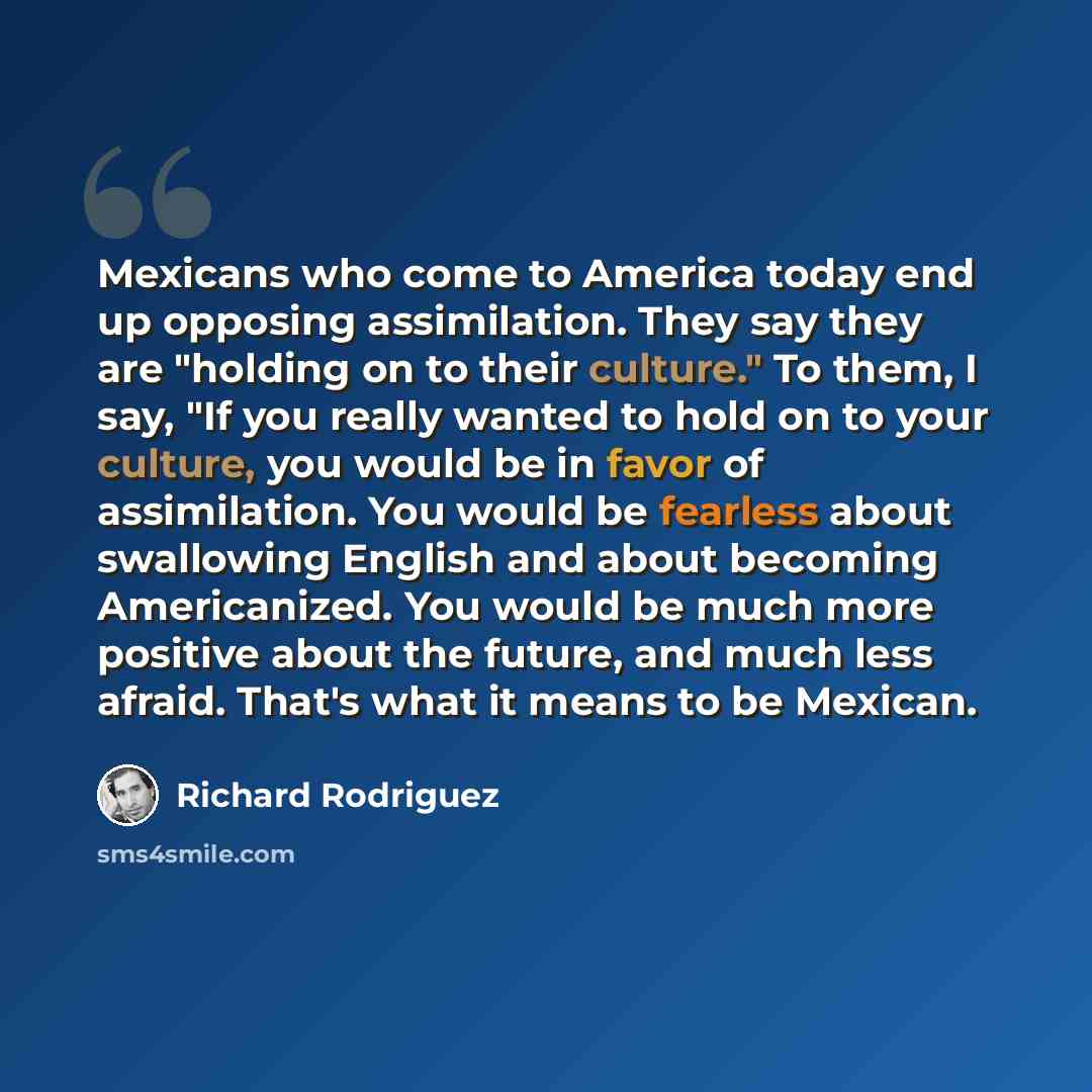 “Mexicans who come to America today end up opposing assimilation. They say they are "holding on to their culture." To them, I say, "If you really wanted to hold on to your culture, you would be in favor of assimilation. You would be fearless about swallowing English and about becoming Americanized…” quote by Richard Rodriguez