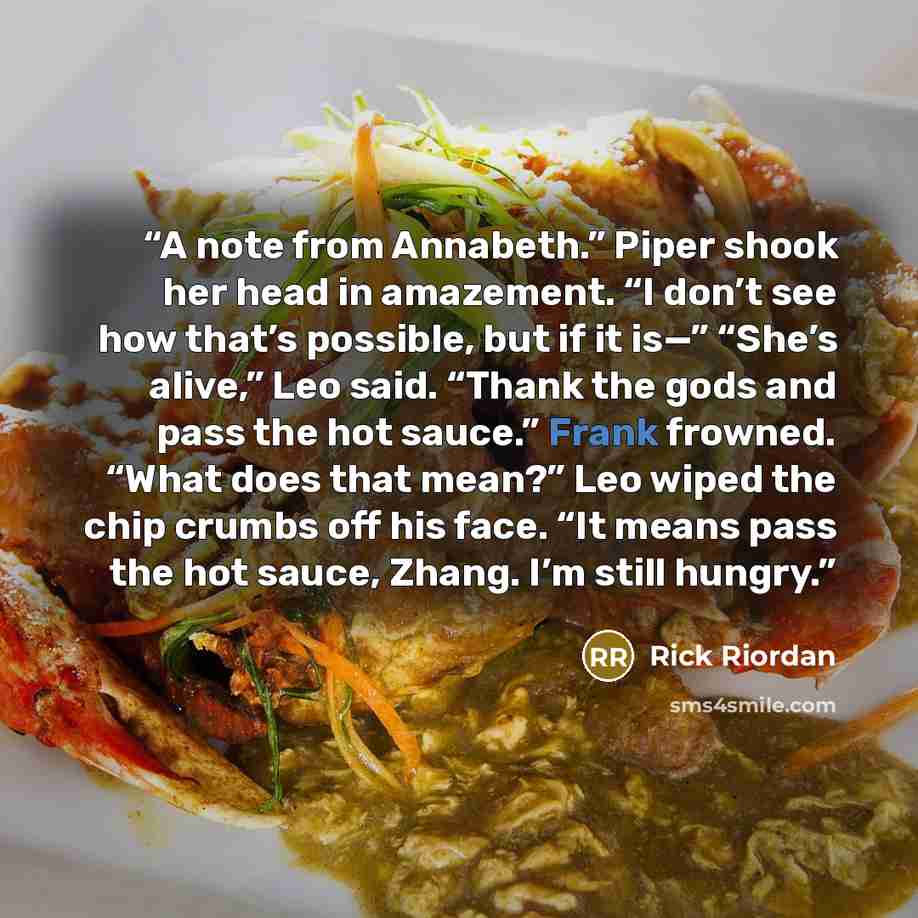 “A note from Annabeth.” Piper shook her head in amazement. “I don’t see how that’s possible, but if it is—” “She’s alive,” Leo said. “Thank the gods and pass the hot sauce.” Frank frowned. “What does that mean?” Leo wiped the chip crumbs off his face. “It means pass the hot sauce, Zhang. I’m still…” quote by Rick Riordan