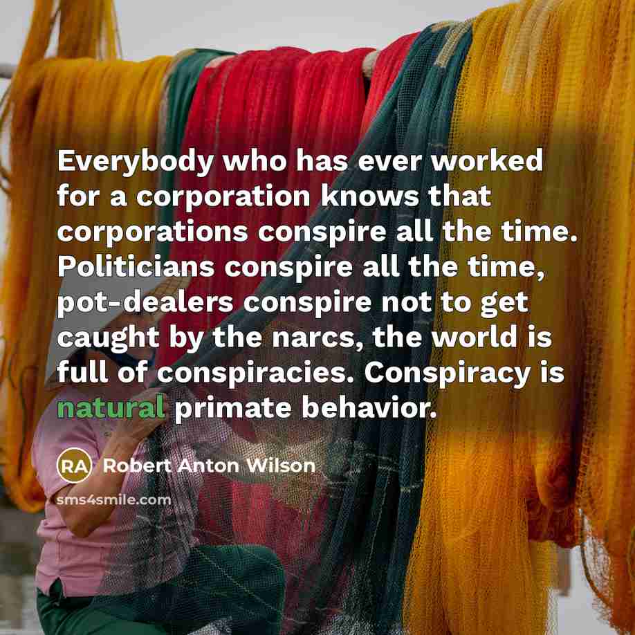 “Everybody who has ever worked for a corporation knows that corporations conspire all the time. Politicians conspire all the time, pot-dealers conspire not to get caught by the narcs, the world is full of conspiracies. Conspiracy is natural primate behavior.” quote by Robert Anton Wilson