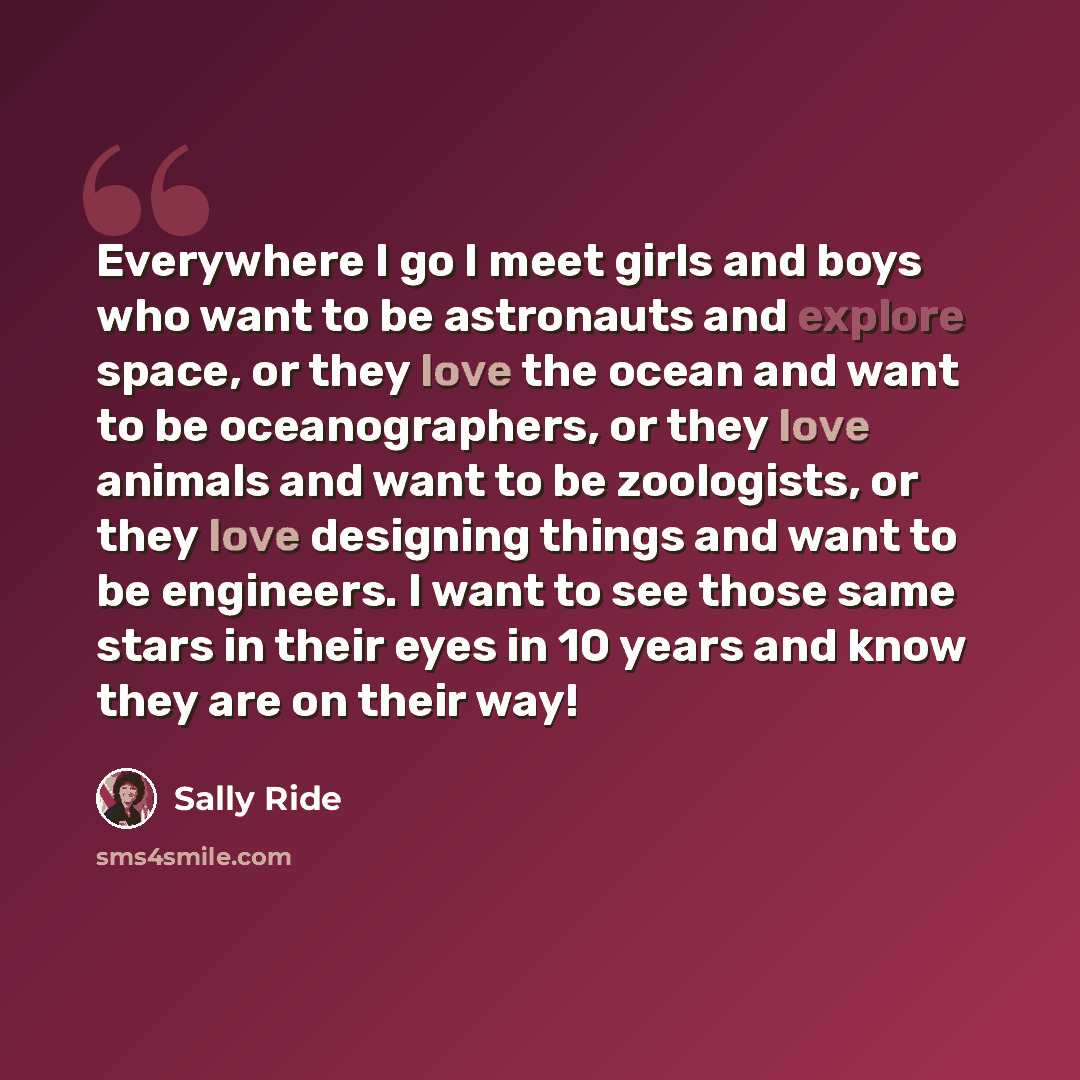 “Everywhere I go I meet girls and boys who want to be astronauts and explore space, or they love the ocean and want to be oceanographers, or they love animals and want to be zoologists, or they love designing things and want to be engineers. I want to see those same stars in their eyes in 10 years…” quote by Sally Ride