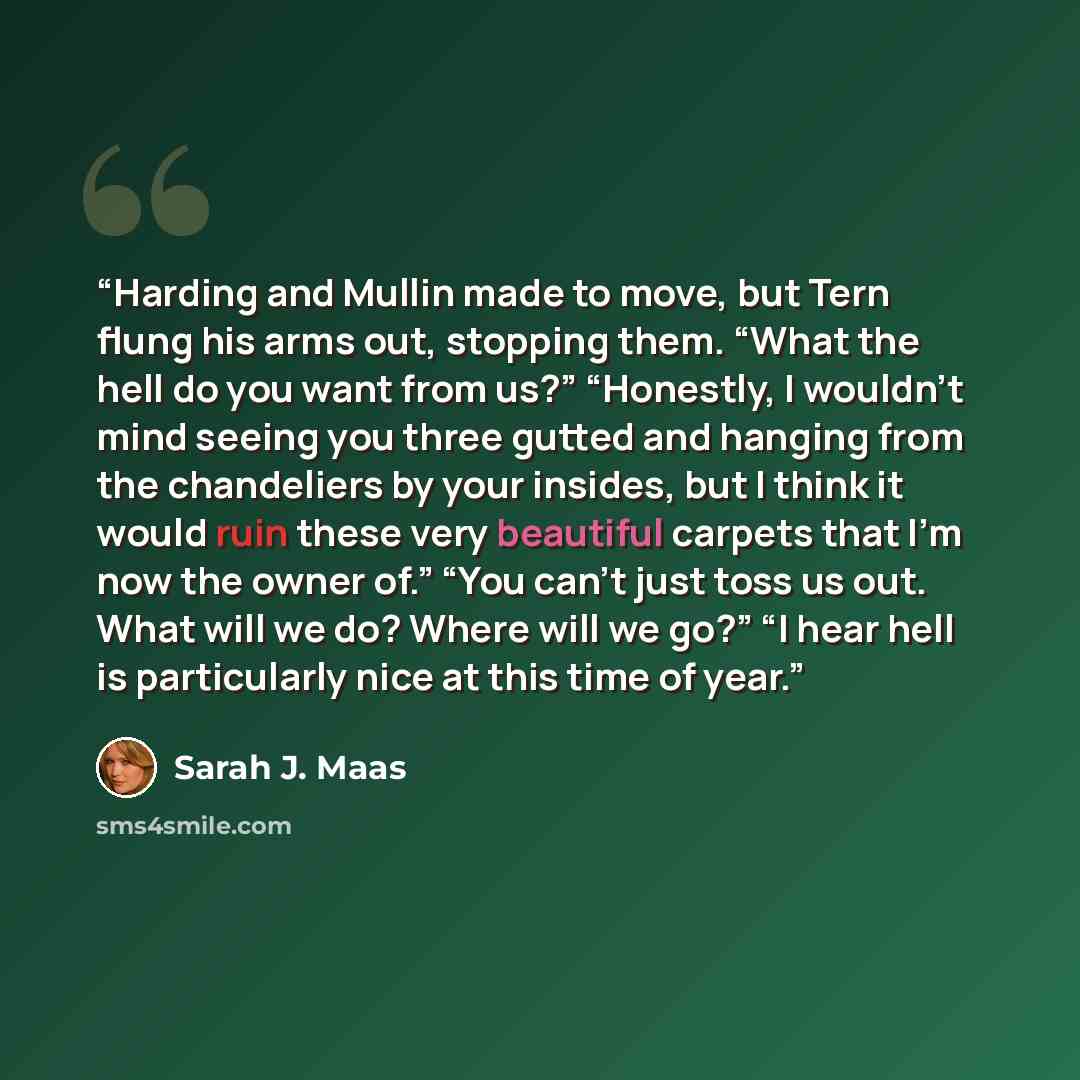 “Harding and Mullin made to move, but Tern flung his arms out, stopping them. “What the hell do you want from us?” “Honestly, I wouldn’t mind seeing you three gutted and hanging from the chandeliers by your insides, but I think it would ruin these very beautiful carpets that I’m now the owner of.”…” quote by Sarah J. Maas