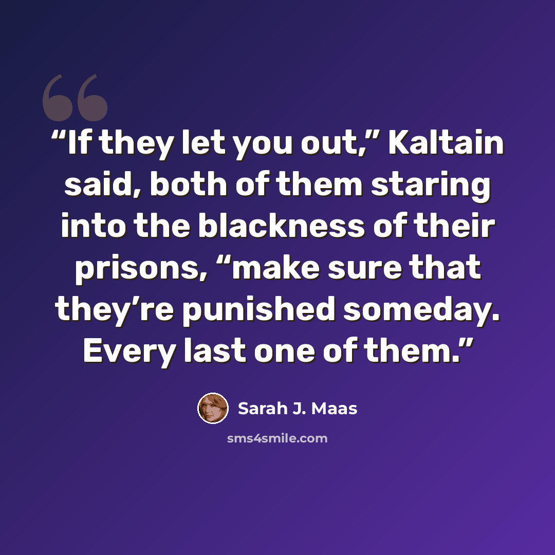 “If they let you out,” Kaltain said, both of them staring into the blackness of their prisons, “make sure that they’re punished someday. Every last one of them.” quote by Sarah J. Maas