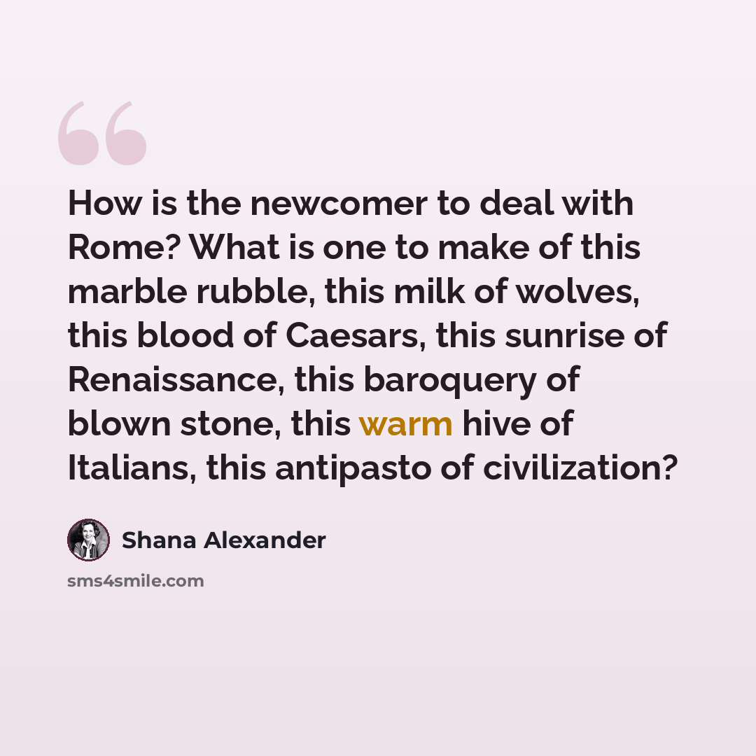“How is the newcomer to deal with Rome? What is one to make of this marble rubble, this milk of wolves, this blood of Caesars, this sunrise of Renaissance, this baroquery of blown stone, this warm hive of Italians, this antipasto of civilization?” quote by Shana Alexander