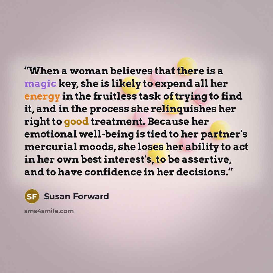 “When a woman believes that there is a magic key, she is likely to expend all her energy in the fruitless task of trying to find it, and in the process she relinquishes her right to good treatment. Because her emotional well-being is tied to her partner's mercurial moods, she loses her ability to…” quote by Susan Forward