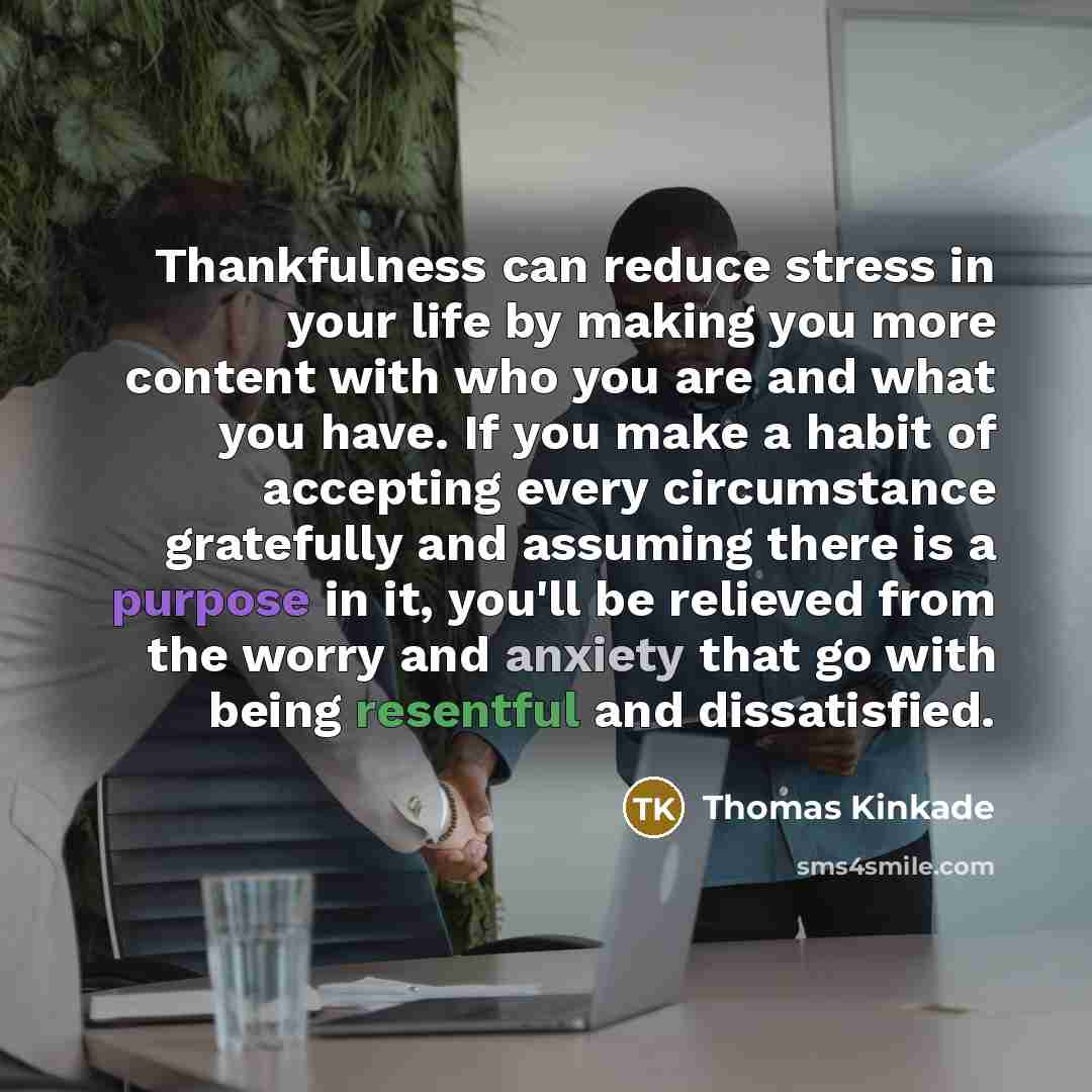 “Thankfulness can reduce stress in your life by making you more content with who you are and what you have. If you make a habit of accepting every circumstance gratefully and assuming there is a purpose in it, you'll be relieved from the worry and anxiety that go with being resentful and…” quote by Thomas Kinkade
