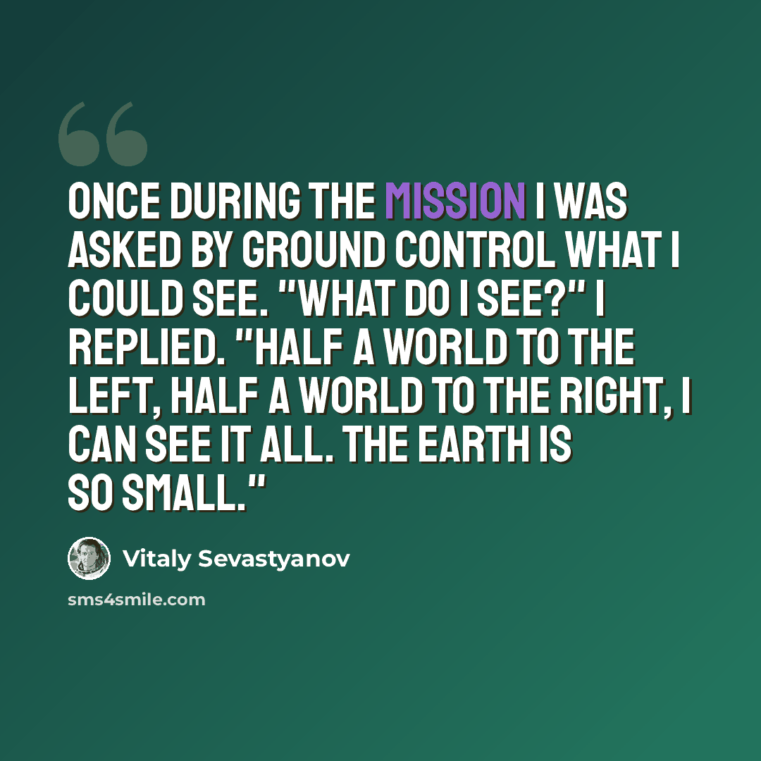 “Once during the mission I was asked by ground control what I could see. "What do I see?" I replied. "Half a world to the left, half a world to the right, I can see it all. The Earth is so small."” quote by Vitaly Sevastyanov
