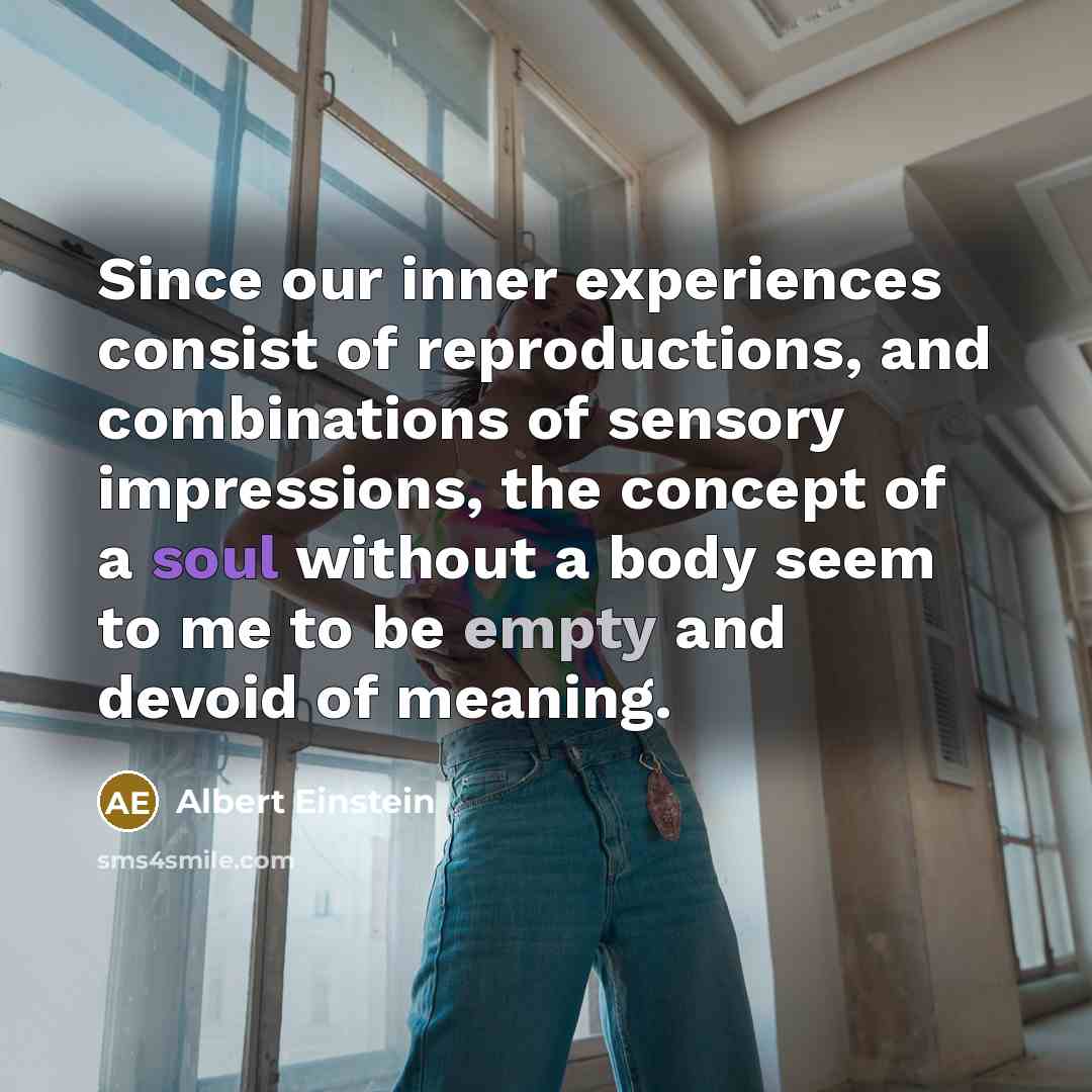“Since our inner experiences consist of reproductions, and combinations of sensory impressions, the concept of a soul without a body seem to me to be empty and devoid of meaning.” quote by Albert Einstein