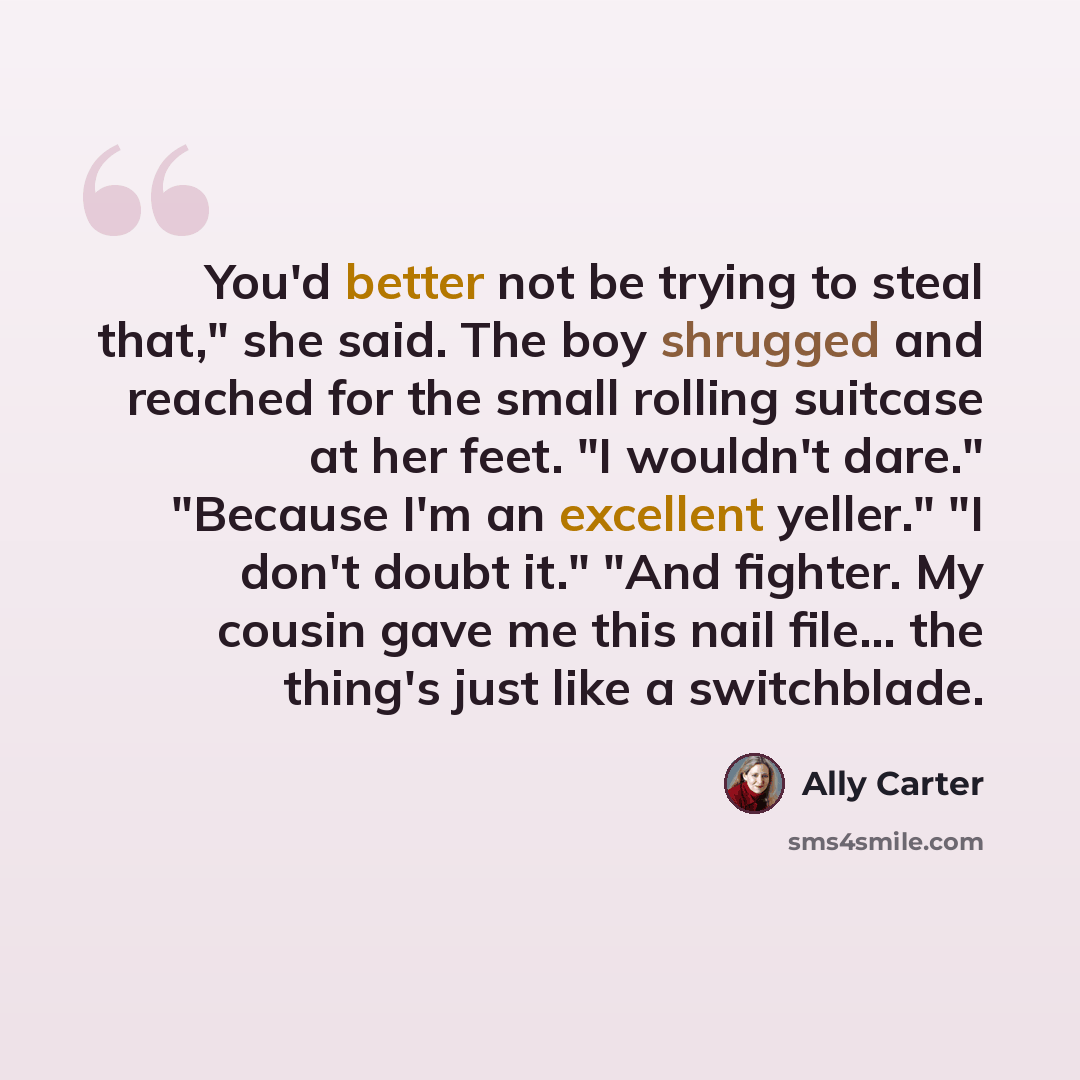 “You'd better not be trying to steal that," she said. The boy shrugged and reached for the small rolling suitcase at her feet. "I wouldn't dare." "Because I'm an excellent yeller." "I don't doubt it." "And fighter. My cousin gave me this nail file... the thing's just like a switchblade.” quote by Ally Carter