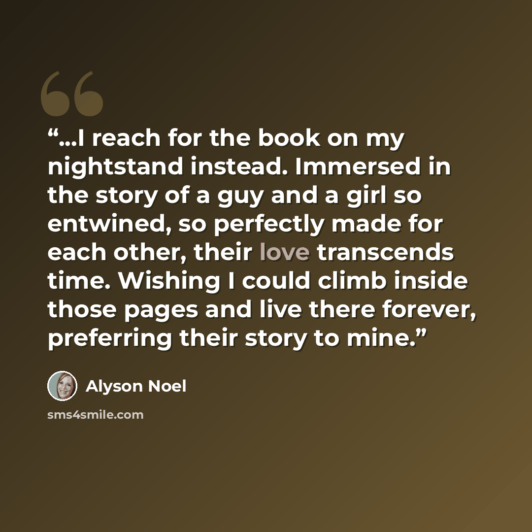 “...I reach for the book on my nightstand instead. Immersed in the story of a guy and a girl so entwined, so perfectly made for each other, their love transcends time. Wishing I could climb inside those pages and live there forever, preferring their story to mine.” quote by Alyson Noel