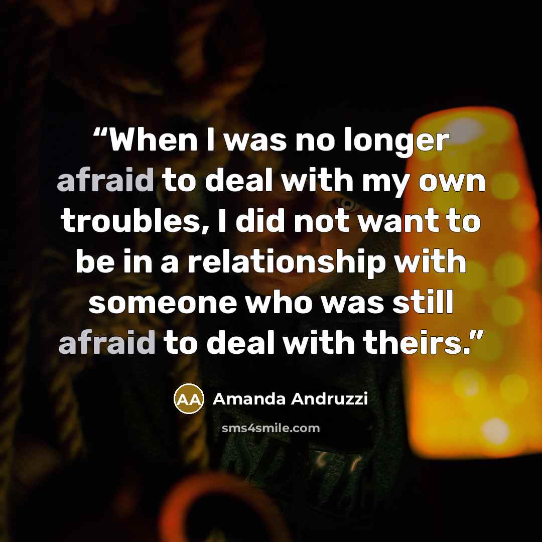 “When I was no longer afraid to deal with my own troubles, I did not want to be in a relationship with someone who was still afraid to deal with theirs.” quote by Amanda Andruzzi