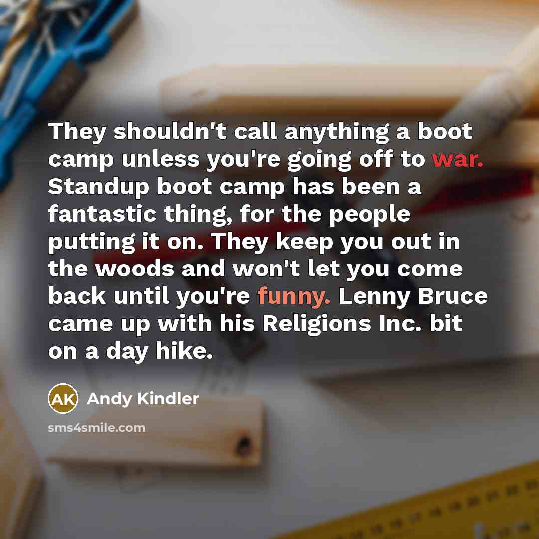 “They shouldn't call anything a boot camp unless you're going off to war. Standup boot camp has been a fantastic thing, for the people putting it on. They keep you out in the woods and won't let you come back until you're funny. Lenny Bruce came up with his Religions Inc. bit on a day hike.” quote by Andy Kindler
