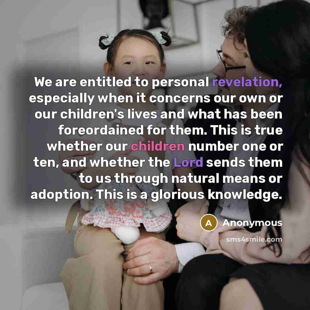“We are entitled to personal revelation, especially when it concerns our own or our children's lives and what has been foreordained for them. This is true whether our children number one or ten, and whether the Lord sends them to us through natural means or adoption. This is a glorious knowledge.” quote by Anonymous