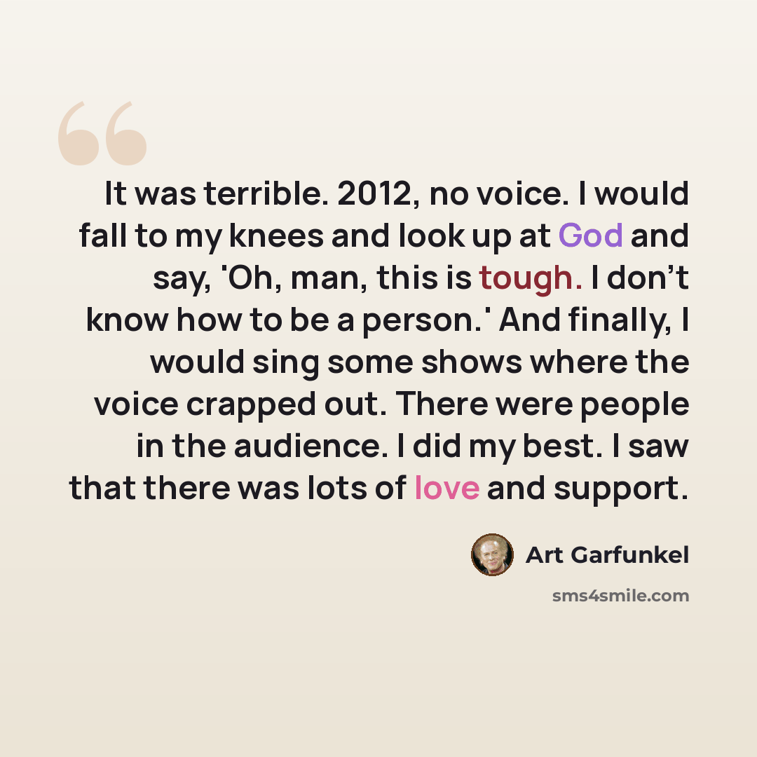 “It was terrible. 2012, no voice. I would fall to my knees and look up at God and say, 'Oh, man, this is tough. I don't know how to be a person.' And finally, I would sing some shows where the voice crapped out. There were people in the audience. I did my best. I saw that there was lots of love and…” quote by Art Garfunkel